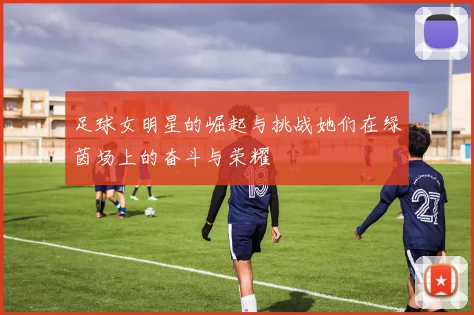 足球女明星的崛起与挑战她们在绿茵场上的奋斗与荣耀