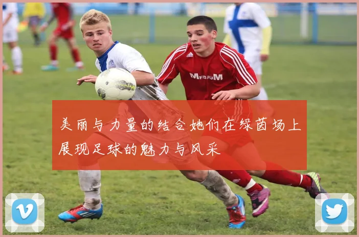 美丽与力量的结合她们在绿茵场上展现足球的魅力与风采