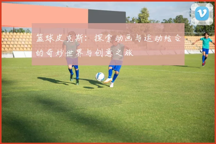 篮球皮克斯：探索动画与运动结合的奇妙世界与创意之旅