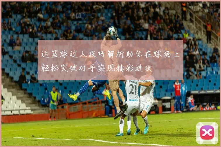 运篮球过人技巧解析助你在球场上轻松突破对手实现精彩进攻