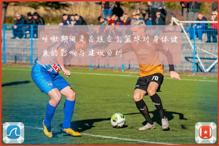 咳嗽期间是否适合打篮球对身体健康的影响与建议分析