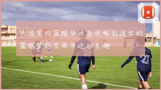 大洼室内篮球场地全攻略打造你的篮球梦想空间与运动乐趣