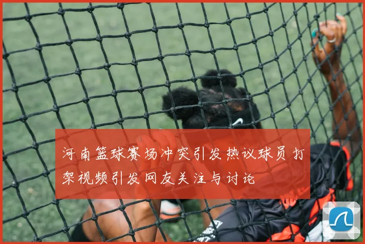 河南篮球赛场冲突引发热议球员打架视频引发网友关注与讨论