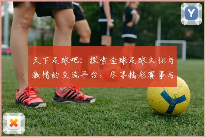 天下足球吧：探索全球足球文化与激情的交流平台，尽享精彩赛事与球迷互动乐趣