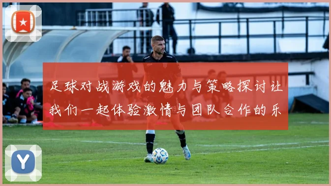 足球对战游戏的魅力与策略探讨让我们一起体验激情与团队合作的乐趣