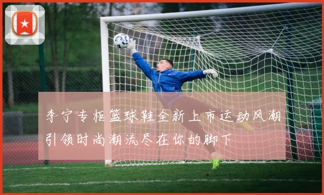 李宁专柜篮球鞋全新上市运动风潮引领时尚潮流尽在你的脚下