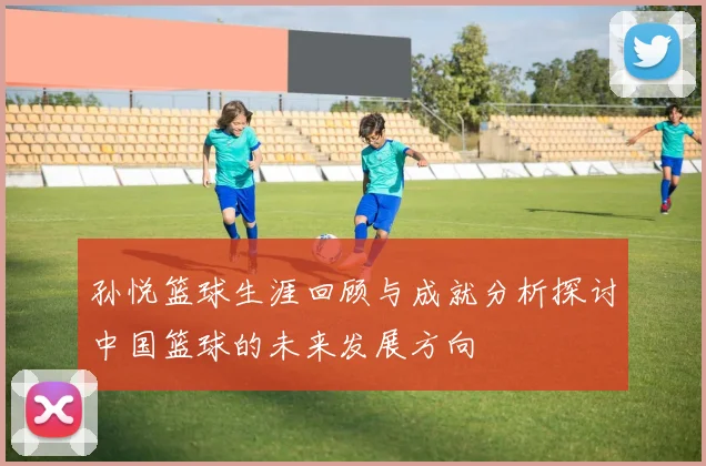 孙悦篮球生涯回顾与成就分析探讨中国篮球的未来发展方向