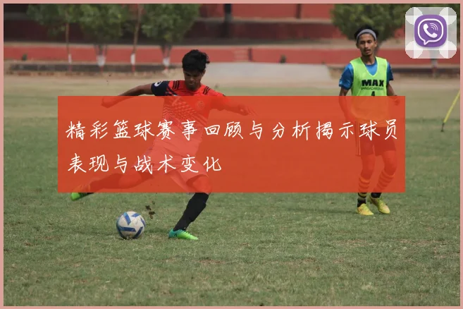 精彩篮球赛事回顾与分析揭示球员表现与战术变化